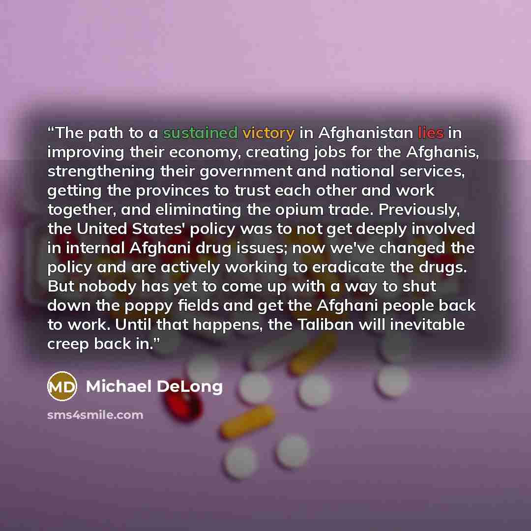 “The path to a sustained victory in Afghanistan lies in improving their economy, creating jobs for the Afghanis, strengthening their government and national services, getting the provinces to trust each other and work together, and eliminating the opium trade. Previously, the United States' policy…” quote by Michael DeLong