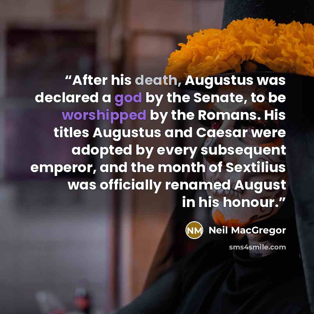 “After his death, Augustus was declared a god by the Senate, to be worshipped by the Romans. His titles Augustus and Caesar were adopted by every subsequent emperor, and the month of Sextilius was officially renamed August in his honour.” quote by Neil MacGregor