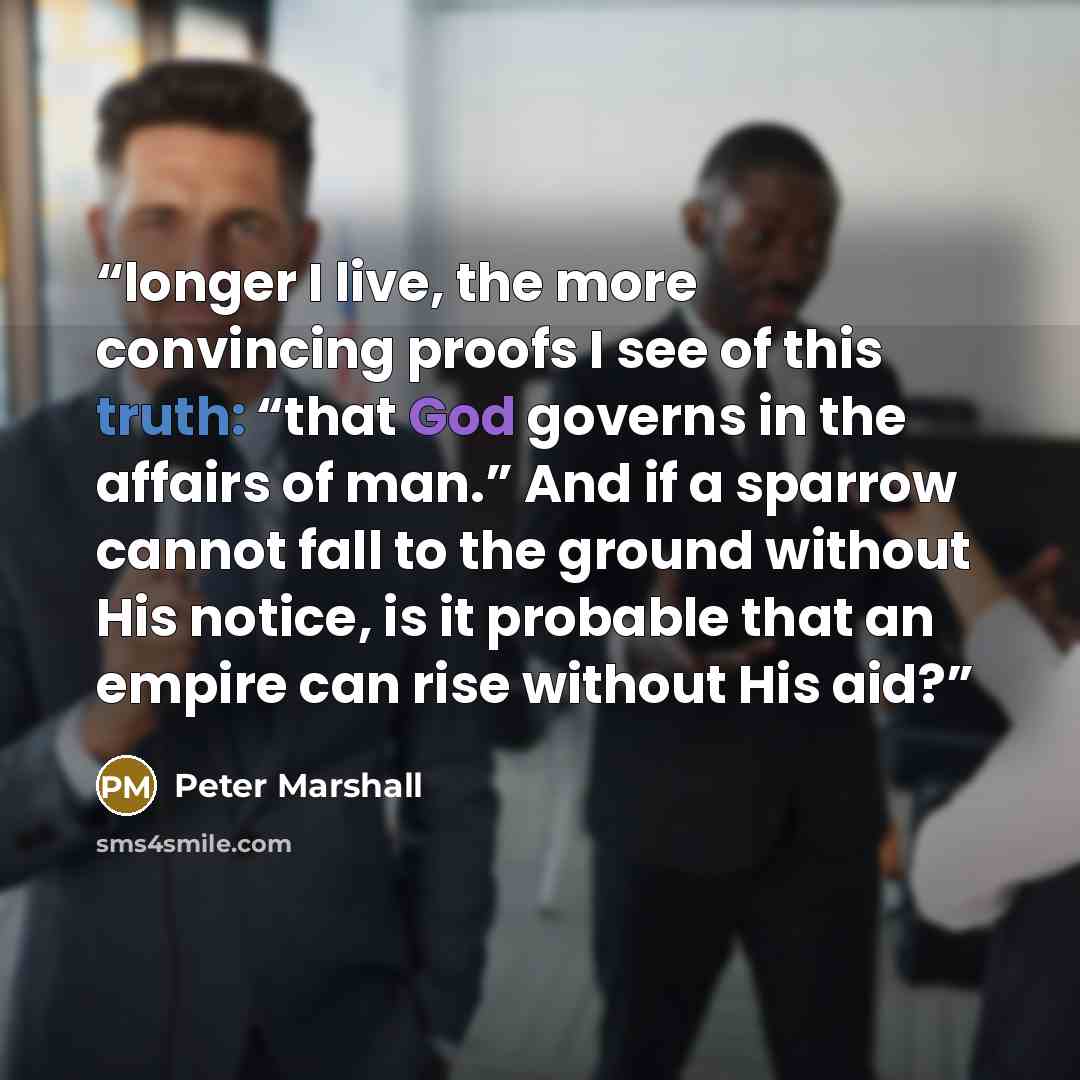 “longer I live, the more convincing proofs I see of this truth: “that God governs in the affairs of man.” And if a sparrow cannot fall to the ground without His notice, is it probable that an empire can rise without His aid?” quote by Peter Marshall