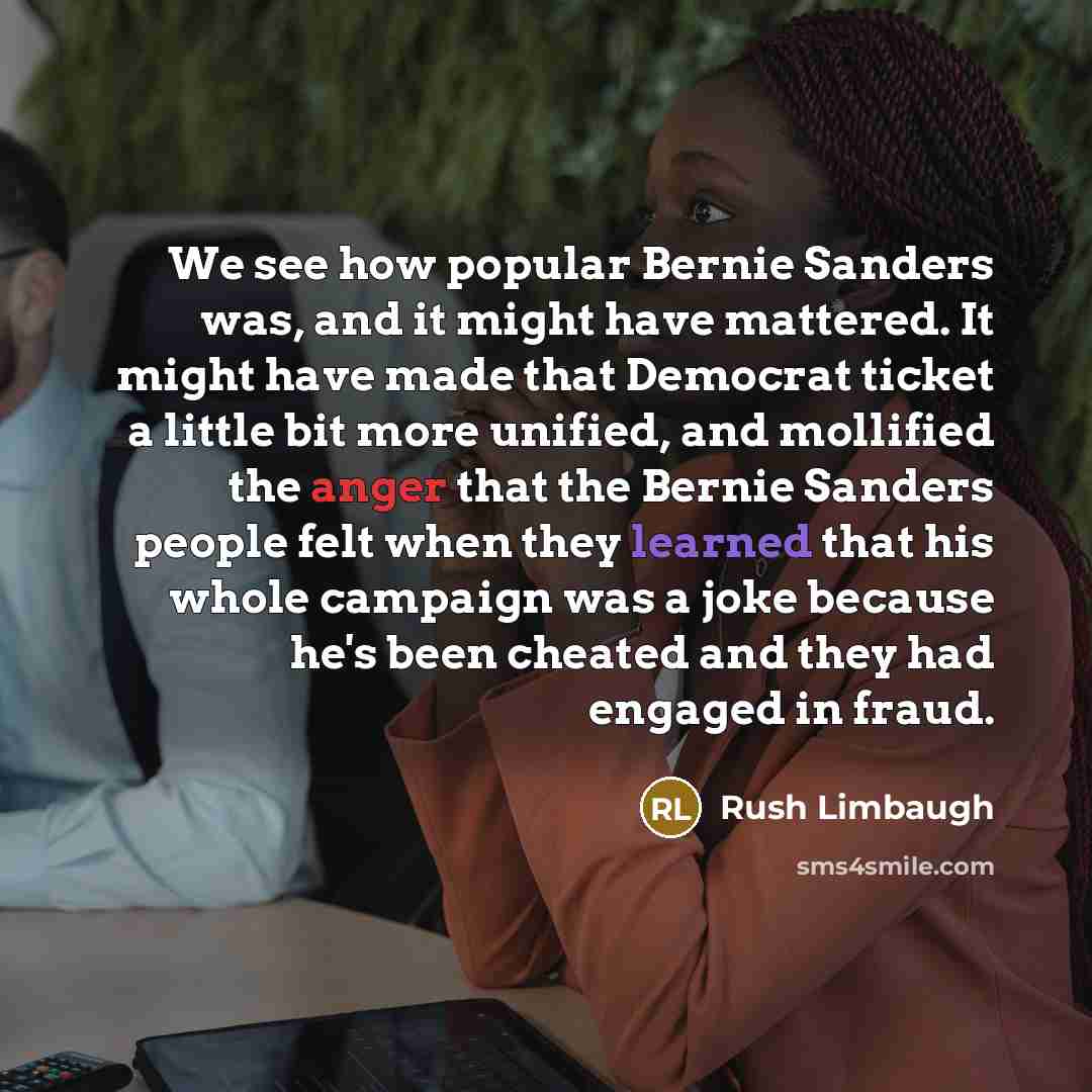 “We see how popular Bernie Sanders was, and it might have mattered. It might have made that Democrat ticket a little bit more unified, and mollified the anger that the Bernie Sanders people felt when they learned that his whole campaign was a joke because he's been cheated and they had engaged in…” quote by Rush Limbaugh