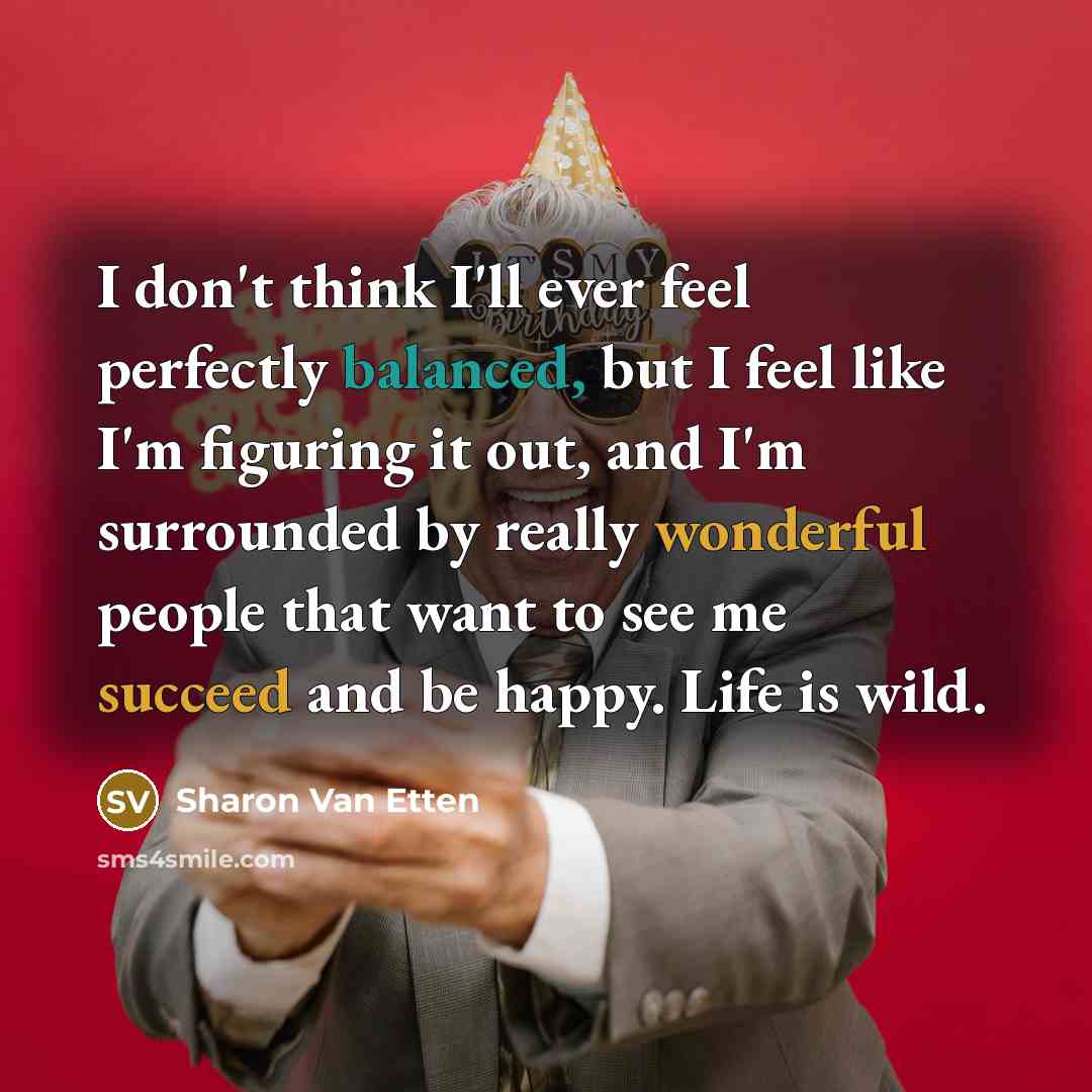 “I don't think I'll ever feel perfectly balanced, but I feel like I'm figuring it out, and I'm surrounded by really wonderful people that want to see me succeed and be happy. Life is wild.” quote by Sharon Van Etten
