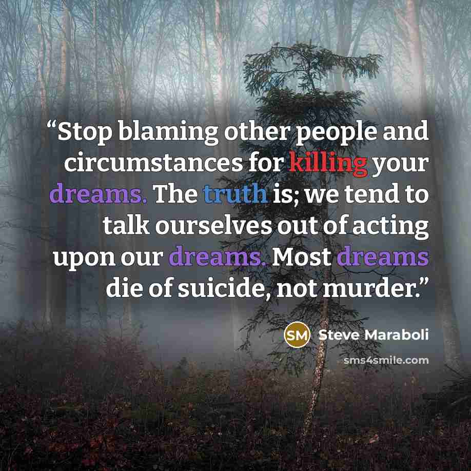 “Stop blaming other people and circumstances for killing your dreams. The truth is; we tend to talk ourselves out of acting upon our dreams. Most dreams die of suicide, not murder.” quote by Steve Maraboli