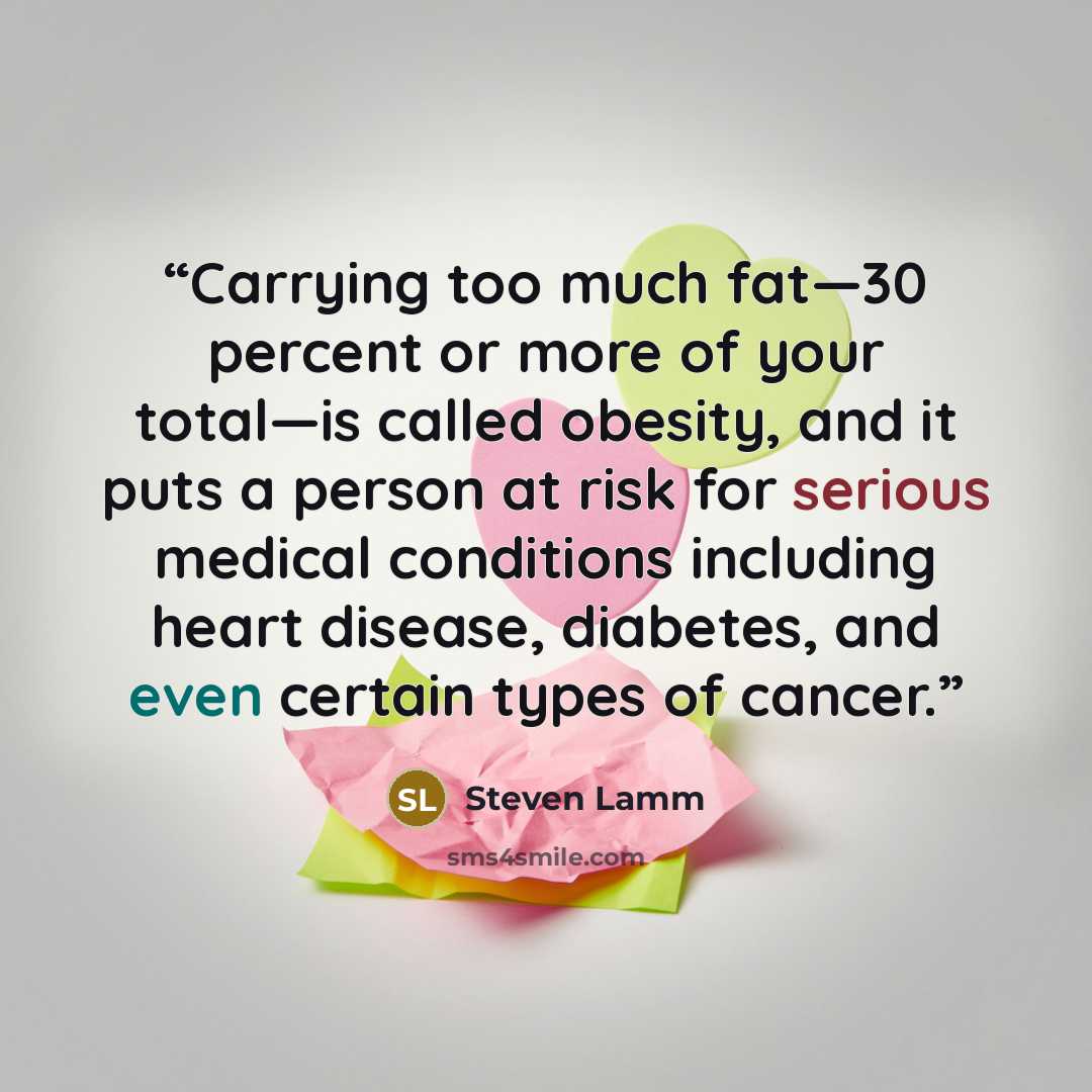 “Carrying too much fat—30 percent or more of your total—is called obesity, and it puts a person at risk for serious medical conditions including heart disease, diabetes, and even certain types of cancer.” quote by Steven Lamm