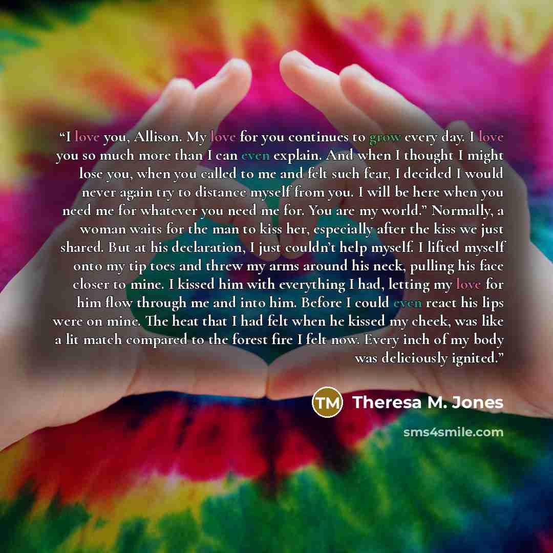 “I love you, Allison. My love for you continues to grow every day. I love you so much more than I can even explain. And when I thought I might lose you, when you called to me and felt such fear, I decided I would never again try to distance myself from you. I will be here when you need me for…” quote by Theresa M. Jones