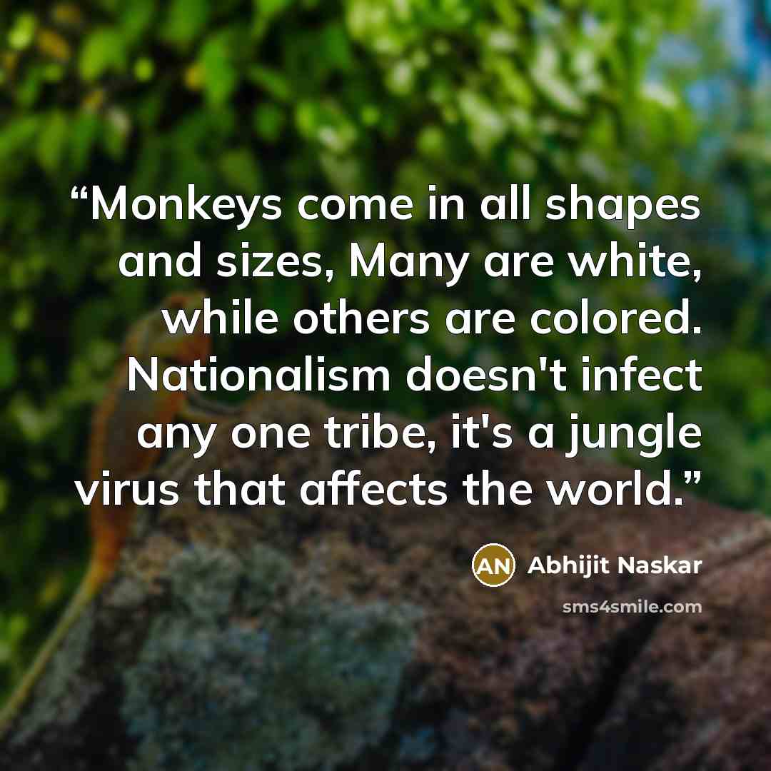 “Monkeys come in all shapes and sizes, Many are white, while others are colored. Nationalism doesn't infect any one tribe, it's a jungle virus that affects the world.” quote by Abhijit Naskar