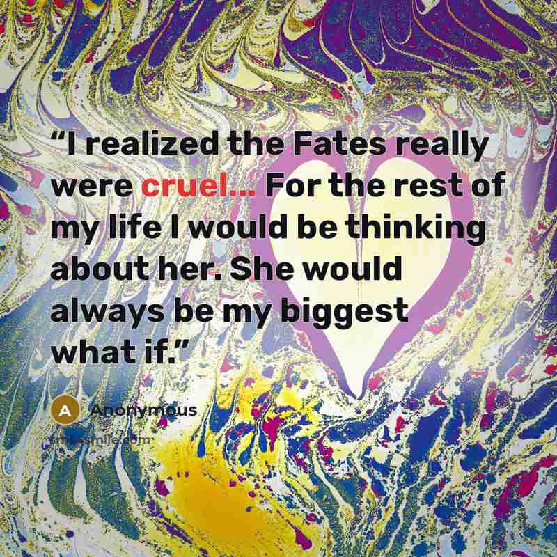 “I realized the Fates really were cruel... For the rest of my life I would be thinking about her. She would always be my biggest what if.” quote by Anonymous