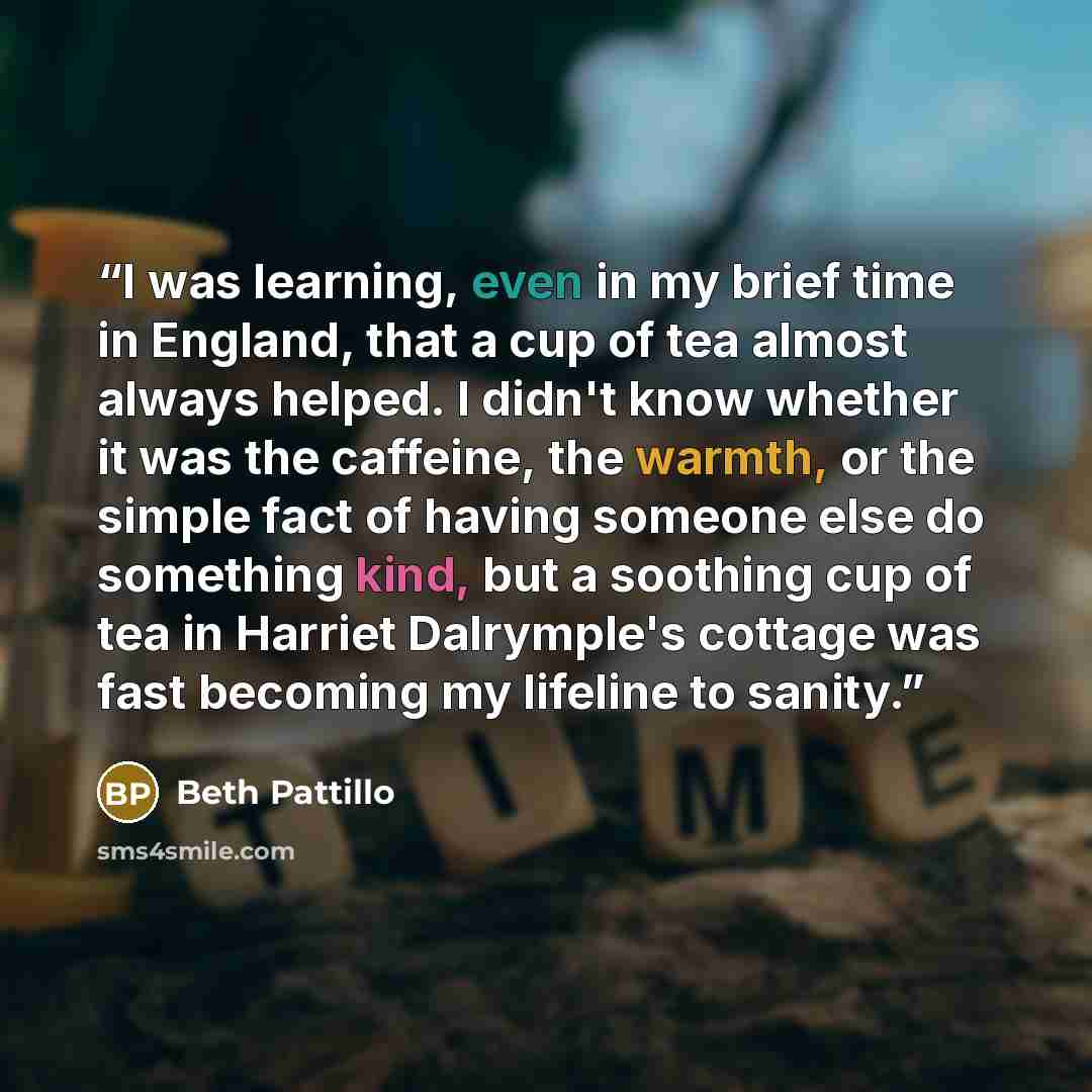 “I was learning, even in my brief time in England, that a cup of tea almost always helped. I didn't know whether it was the caffeine, the warmth, or the simple fact of having someone else do something kind, but a soothing cup of tea in Harriet Dalrymple's cottage was fast becoming my lifeline to…” quote by Beth Pattillo