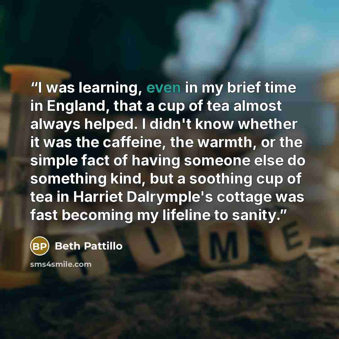 “I was learning, even in my brief time in England, that a cup of tea almost always helped. I didn't know whether it was the caffeine, the warmth, or the simple fact of having someone else do something kind, but a soothing cup of tea in Harriet Dalrymple's cottage was fast becoming my lifeline to…” quote by Beth Pattillo