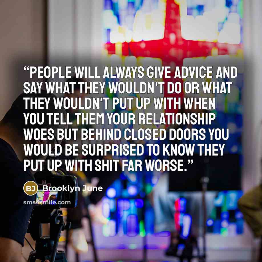 “People will always give advice and say what they wouldn't do or what they wouldn't put up with when you tell them your relationship woes but behind closed doors you would be surprised to know they put up with shit far worse.” quote by Brooklyn June
