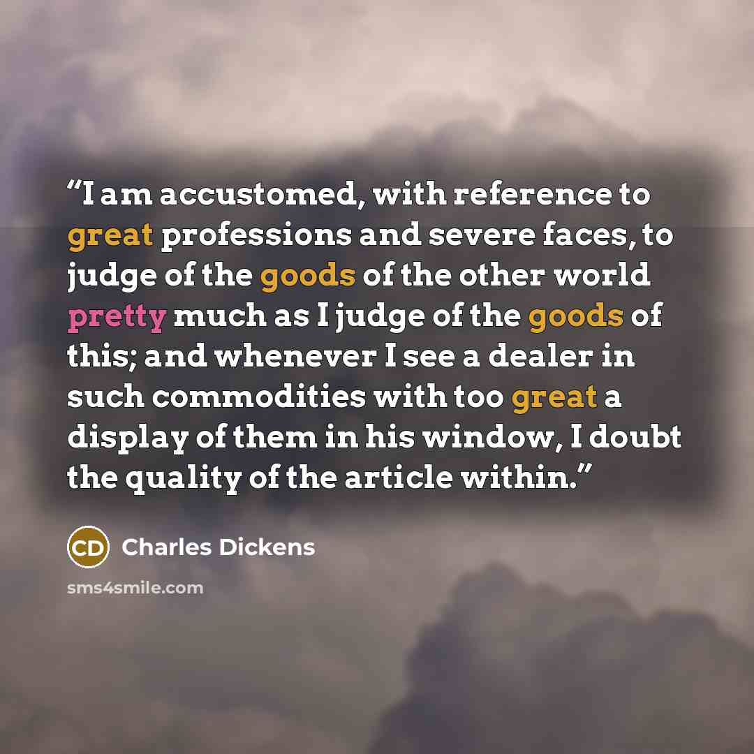 “I am accustomed, with reference to great professions and severe faces, to judge of the goods of the other world pretty much as I judge of the goods of this; and whenever I see a dealer in such commodities with too great a display of them in his window, I doubt the quality of the article within.” quote by Charles Dickens