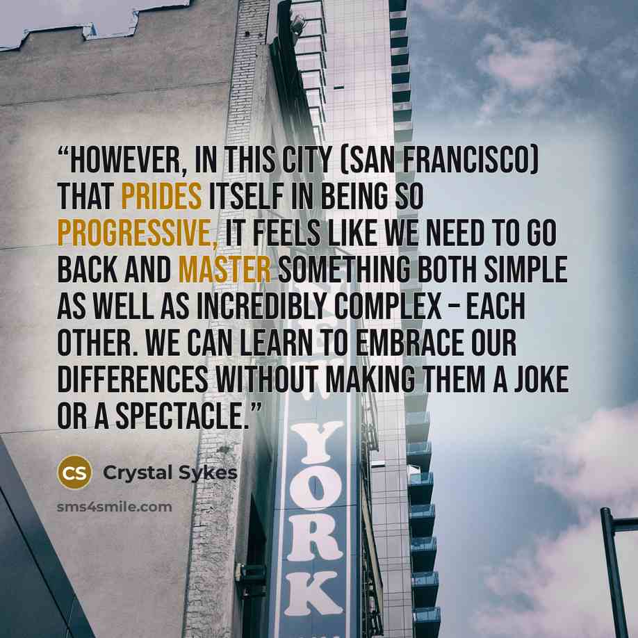“However, in this city (San Francisco) that prides itself in being so progressive, it feels like we need to go back and master something both simple as well as incredibly complex – each other. We can learn to embrace our differences without making them a joke or a spectacle.” quote by Crystal Sykes