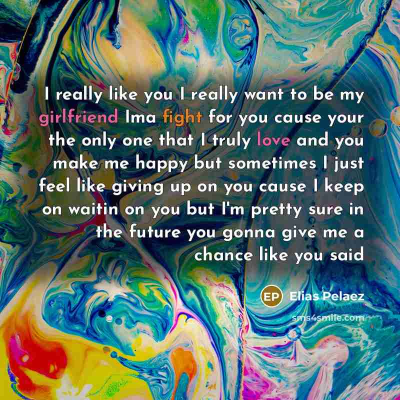 “I really like you I really want to be my girlfriend Ima fight for you cause your the only one that I truly love and you make me happy but sometimes I just feel like giving up on you cause I keep on waitin on you but I'm pretty sure in the future you gonna give me a chance like you said” quote by Elias Pelaez