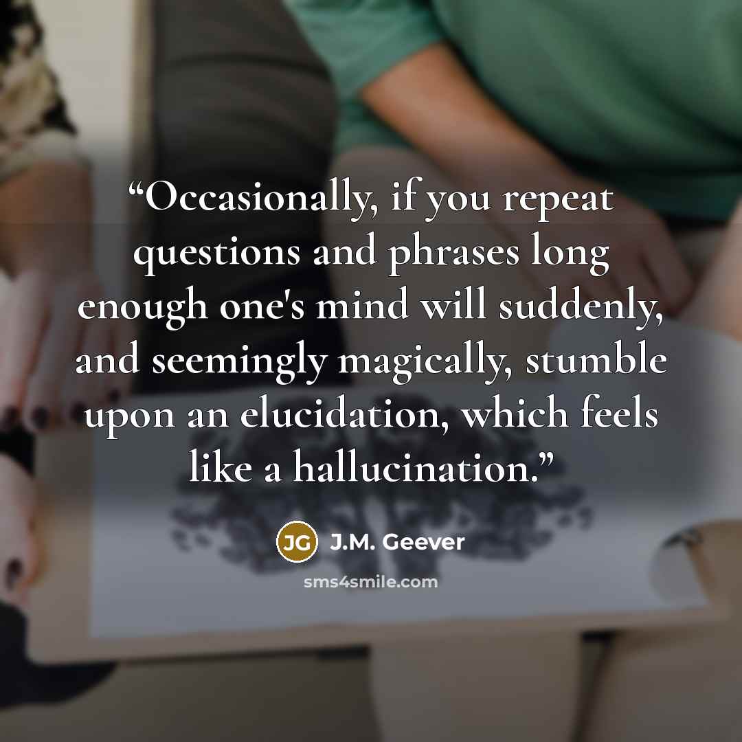 “Occasionally, if you repeat questions and phrases long enough one's mind will suddenly, and seemingly magically, stumble upon an elucidation, which feels like a hallucination.” quote by J.M. Geever