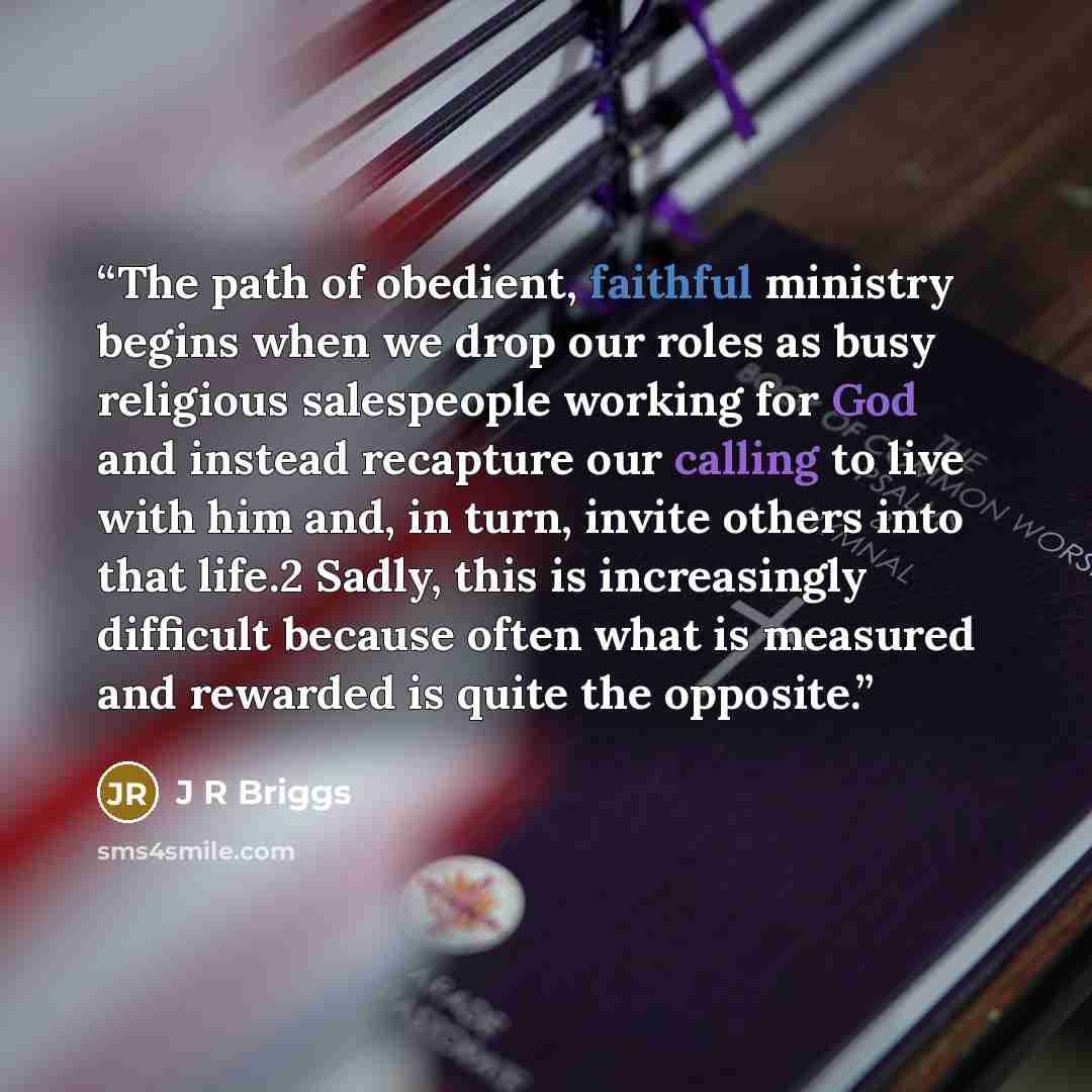 “The path of obedient, faithful ministry begins when we drop our roles as busy religious salespeople working for God and instead recapture our calling to live with him and, in turn, invite others into that life.2 Sadly, this is increasingly difficult because often what is measured and rewarded is…” quote by J R Briggs