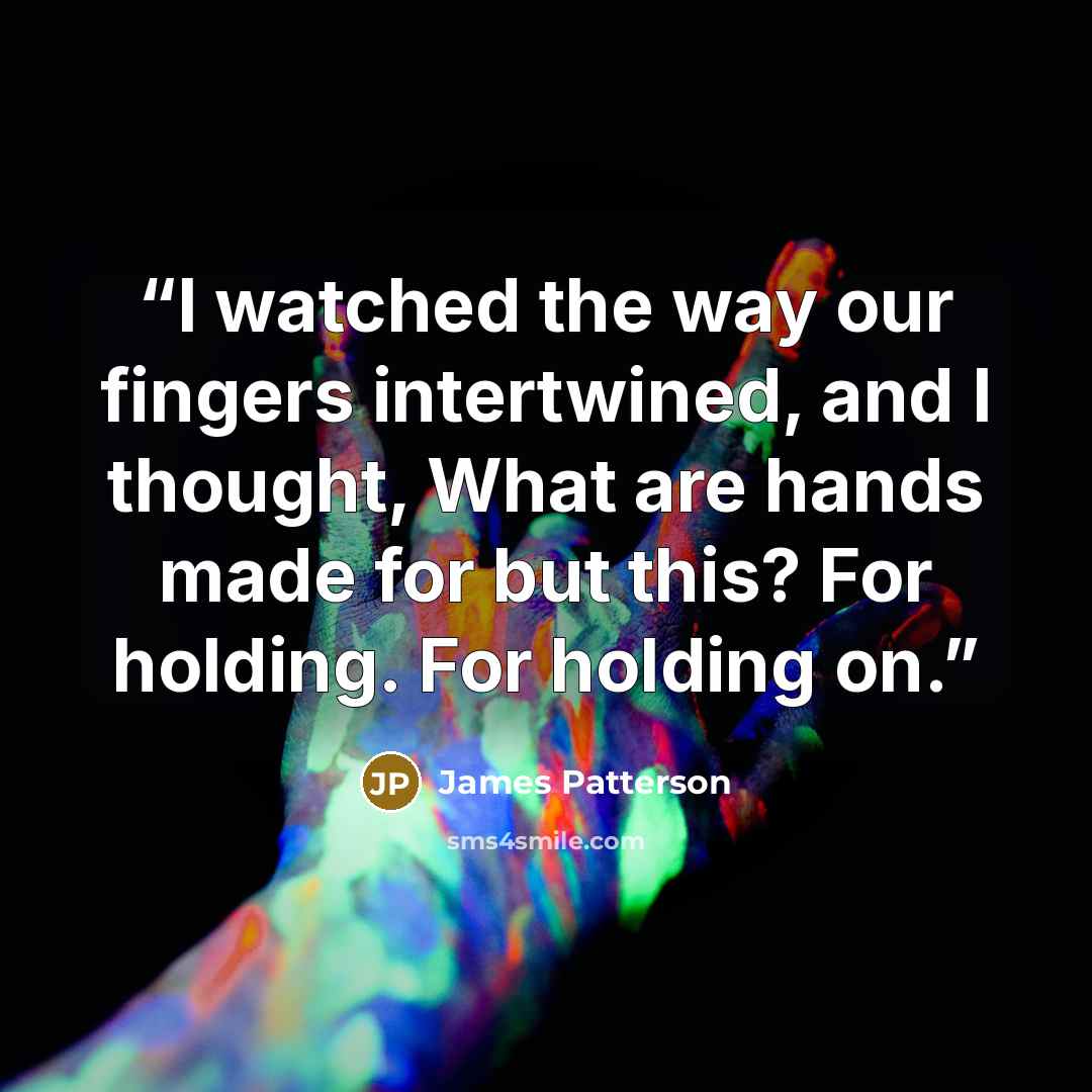 “I watched the way our fingers intertwined, and I thought, What are hands made for but this? For holding. For holding on.” quote by James Patterson