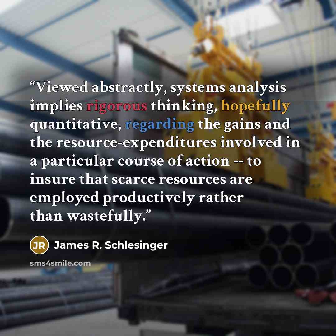 “Viewed abstractly, systems analysis implies rigorous thinking, hopefully quantitative, regarding the gains and the resource-expenditures involved in a particular course of action -- to insure that scarce resources are employed productively rather than wastefully.” quote by James R. Schlesinger