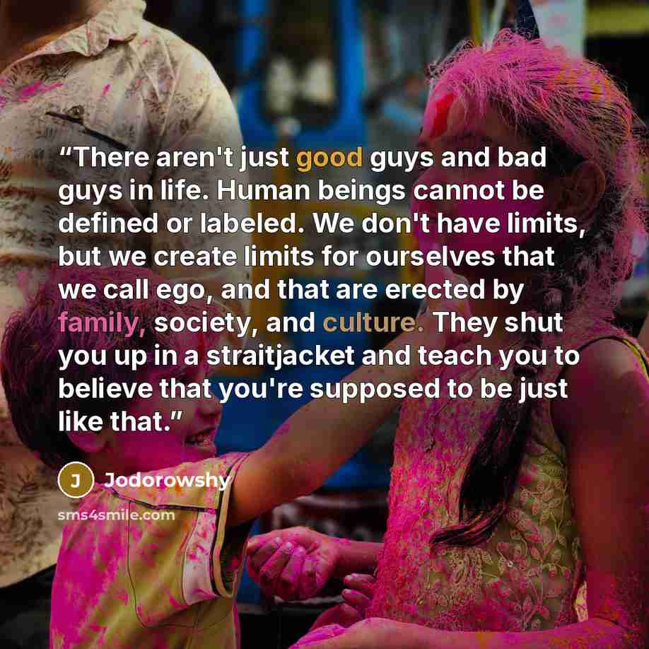 “There aren't just good guys and bad guys in life. Human beings cannot be defined or labeled. We don't have limits, but we create limits for ourselves that we call ego, and that are erected by family, society, and culture. They shut you up in a straitjacket and teach you to believe that you're…” quote by Jodorowshy