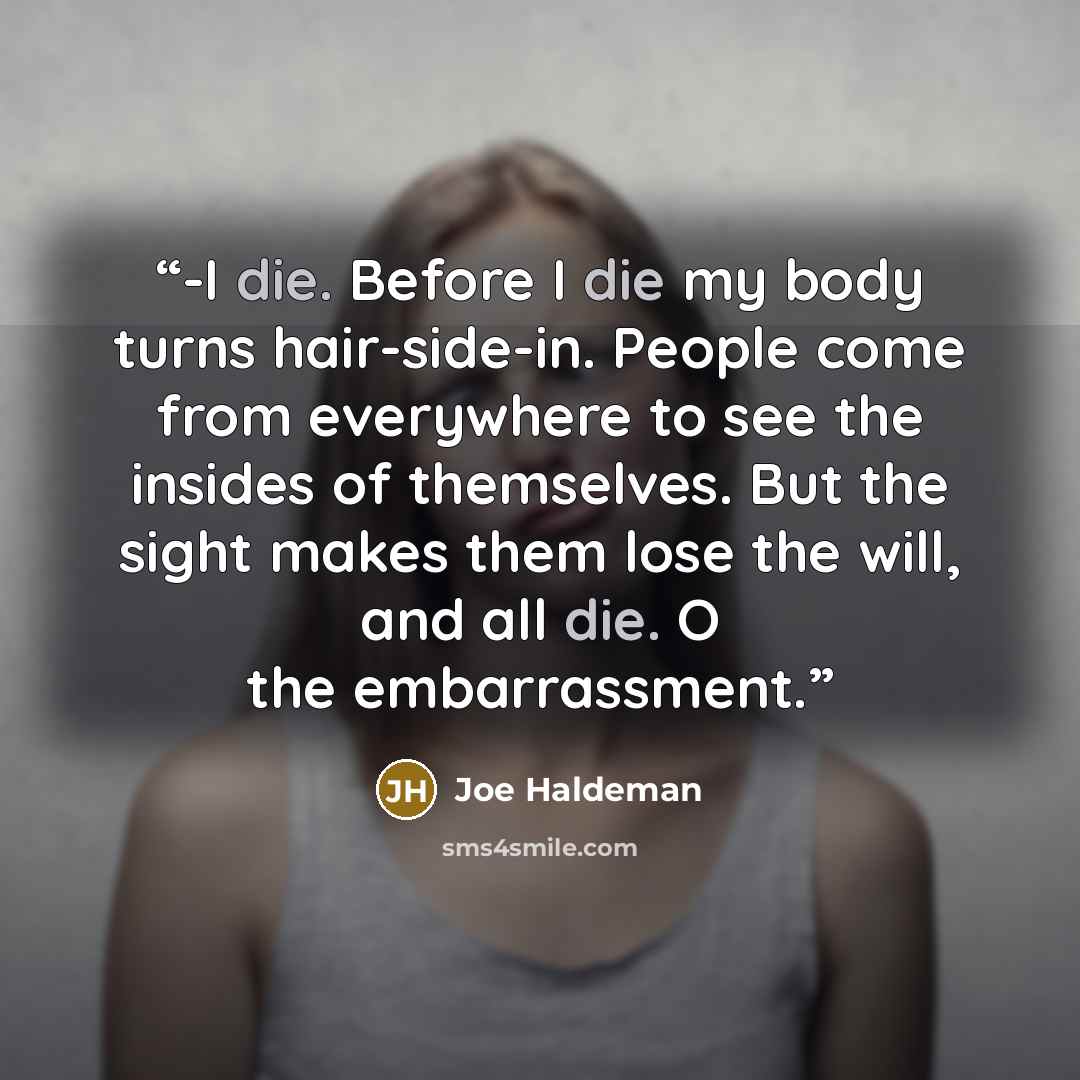 “-I die. Before I die my body turns hair-side-in. People come from everywhere to see the insides of themselves. But the sight makes them lose the will, and all die. O the embarrassment.” quote by Joe Haldeman