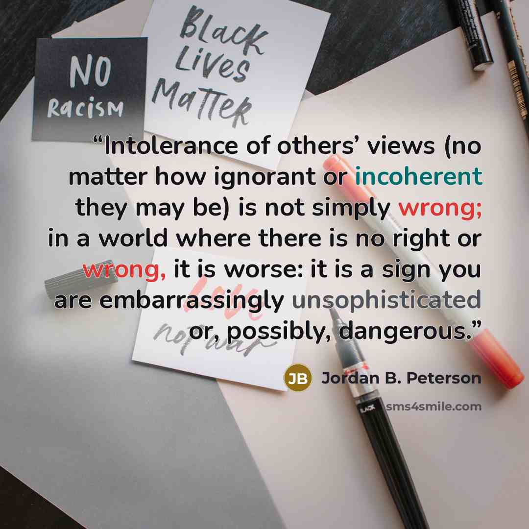 “Intolerance of others’ views (no matter how ignorant or incoherent they may be) is not simply wrong; in a world where there is no right or wrong, it is worse: it is a sign you are embarrassingly unsophisticated or, possibly, dangerous.” quote by Jordan B. Peterson