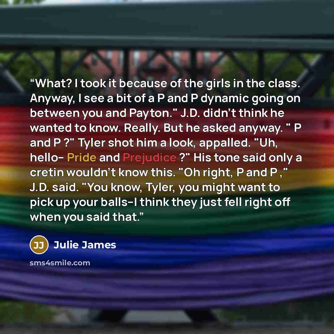“What? I took it because of the girls in the class. Anyway, I see a bit of a P and P dynamic going on between you and Payton." J.D. didn't think he wanted to know. Really. But he asked anyway. " P and P ?" Tyler shot him a look, appalled. "Uh, hello-- Pride and Prejudice ?" His tone said only a…” quote by Julie James