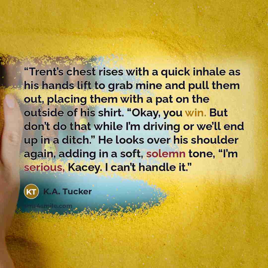 “Trent’s chest rises with a quick inhale as his hands lift to grab mine and pull them out, placing them with a pat on the outside of his shirt. “Okay, you win. But don’t do that while I’m driving or we’ll end up in a ditch.” He looks over his shoulder again, adding in a soft, solemn tone, “I’m…” quote by K.A. Tucker