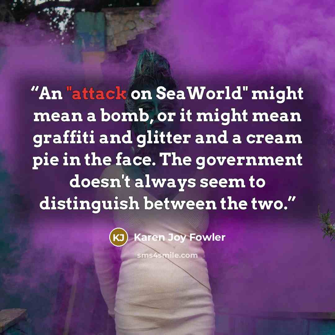 “An "attack on SeaWorld" might mean a bomb, or it might mean graffiti and glitter and a cream pie in the face. The government doesn't always seem to distinguish between the two.” quote by Karen Joy Fowler