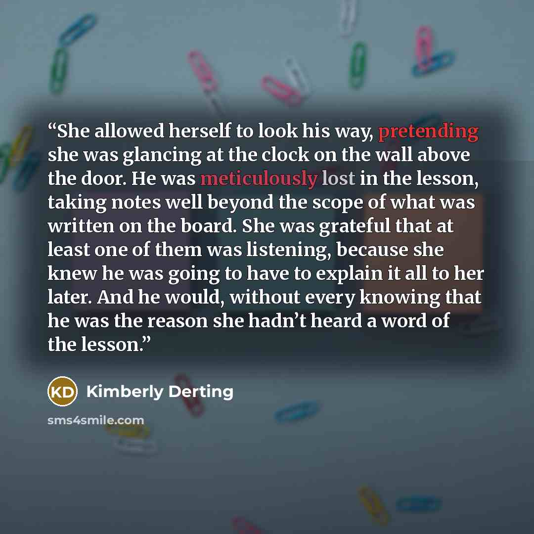 “She allowed herself to look his way, pretending she was glancing at the clock on the wall above the door. He was meticulously lost in the lesson, taking notes well beyond the scope of what was written on the board. She was grateful that at least one of them was listening, because she knew he was…” quote by Kimberly Derting
