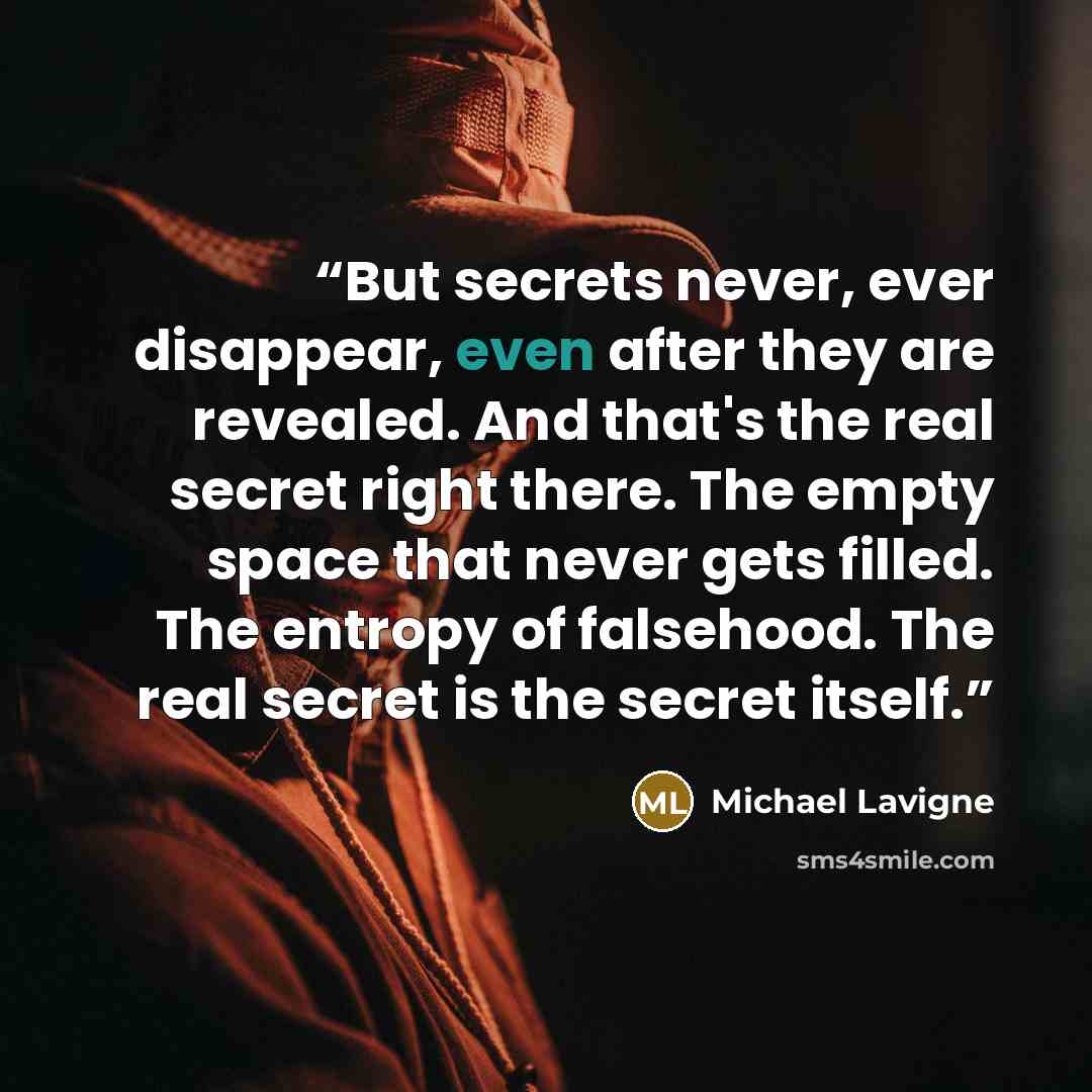 “But secrets never, ever disappear, even after they are revealed. And that's the real secret right there. The empty space that never gets filled. The entropy of falsehood. The real secret is the secret itself.” quote by Michael Lavigne