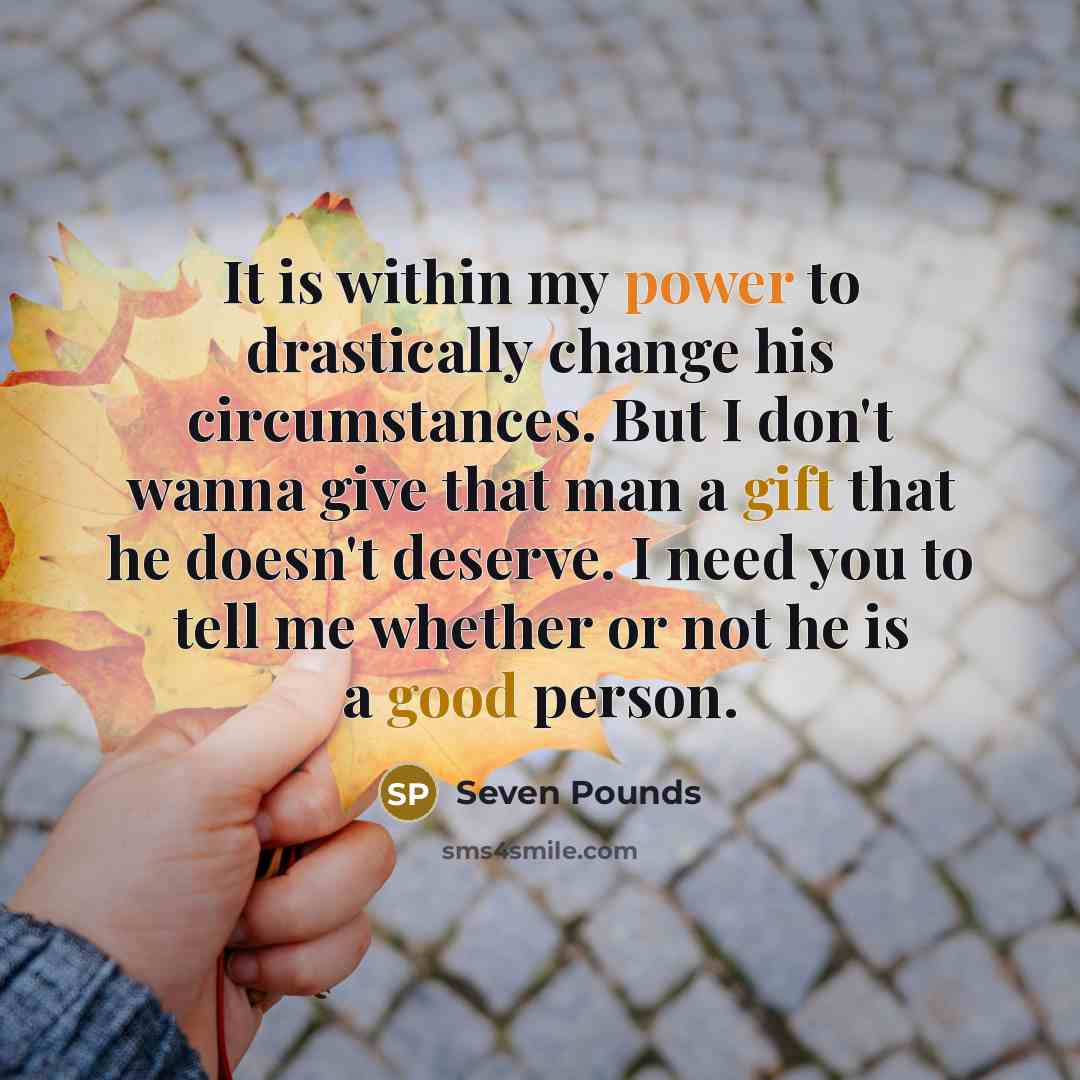 “It is within my power to drastically change his circumstances. But I don't wanna give that man a gift that he doesn't deserve. I need you to tell me whether or not he is a good person.” quote by Seven Pounds