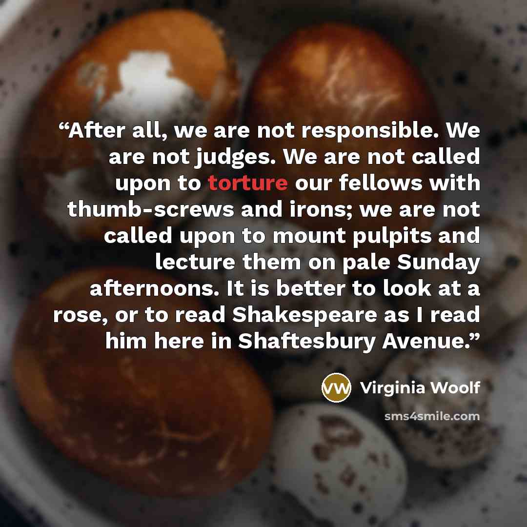 “After all, we are not responsible. We are not judges. We are not called upon to torture our fellows with thumb-screws and irons; we are not called upon to mount pulpits and lecture them on pale Sunday afternoons. It is better to look at a rose, or to read Shakespeare as I read him here in…” quote by Virginia Woolf