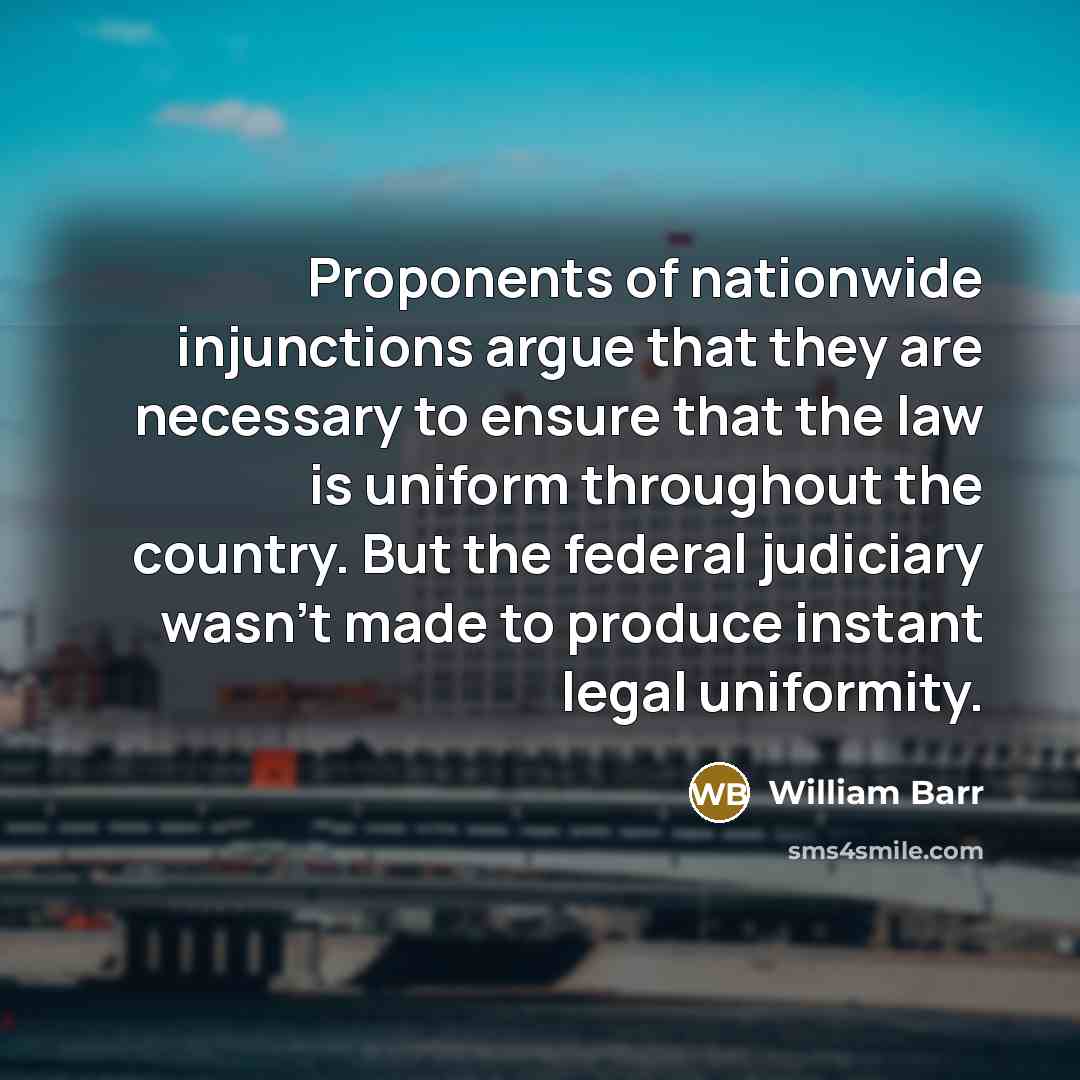 “Proponents of nationwide injunctions argue that they are necessary to ensure that the law is uniform throughout the country. But the federal judiciary wasn't made to produce instant legal uniformity.” quote by William Barr