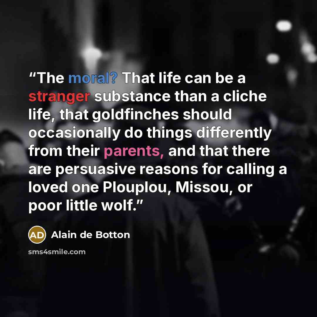 “The moral? That life can be a stranger substance than a cliche life, that goldfinches should occasionally do things differently from their parents, and that there are persuasive reasons for calling a loved one Plouplou, Missou, or poor little wolf.” quote by Alain de Botton