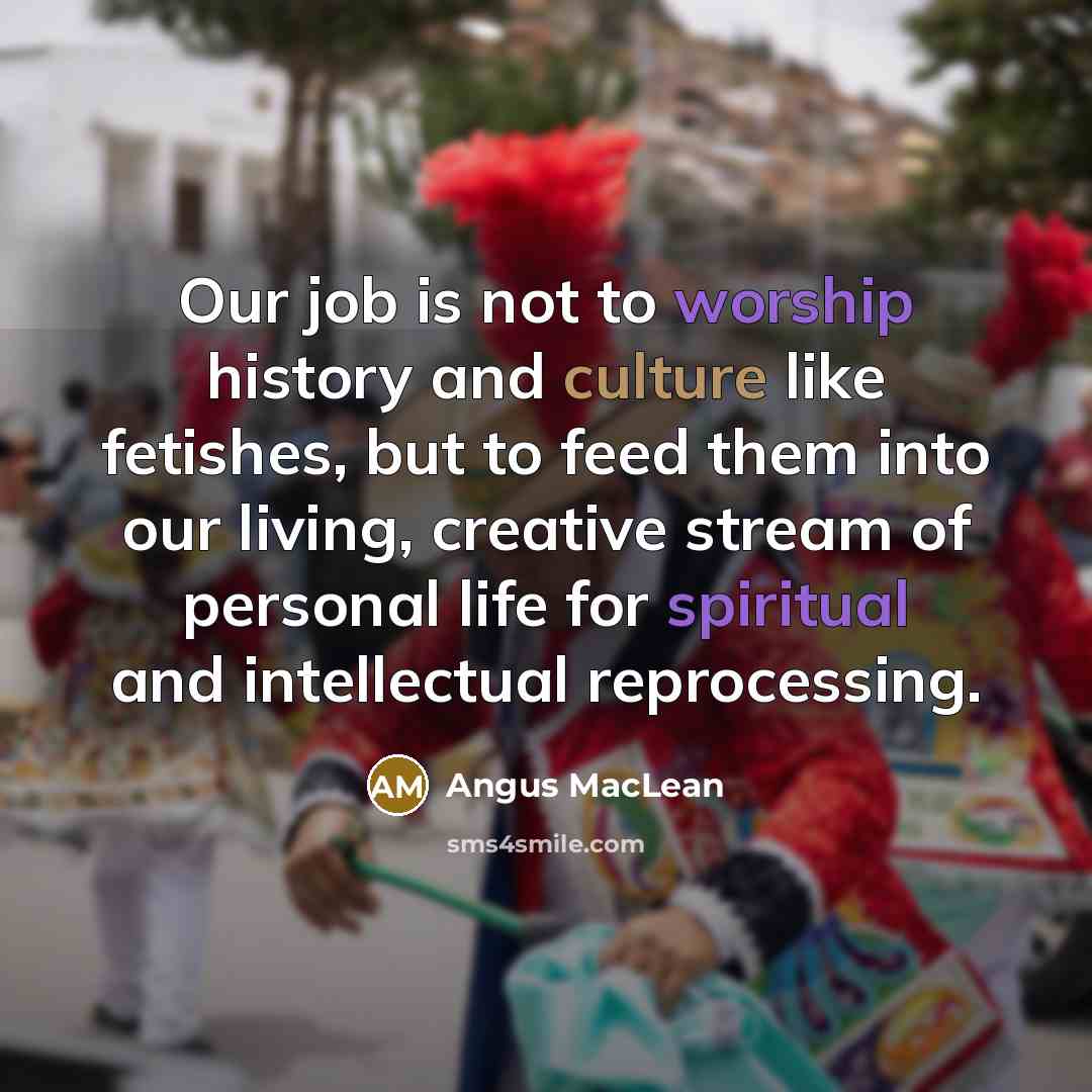 “Our job is not to worship history and culture like fetishes, but to feed them into our living, creative stream of personal life for spiritual and intellectual reprocessing.” quote by Angus MacLean
