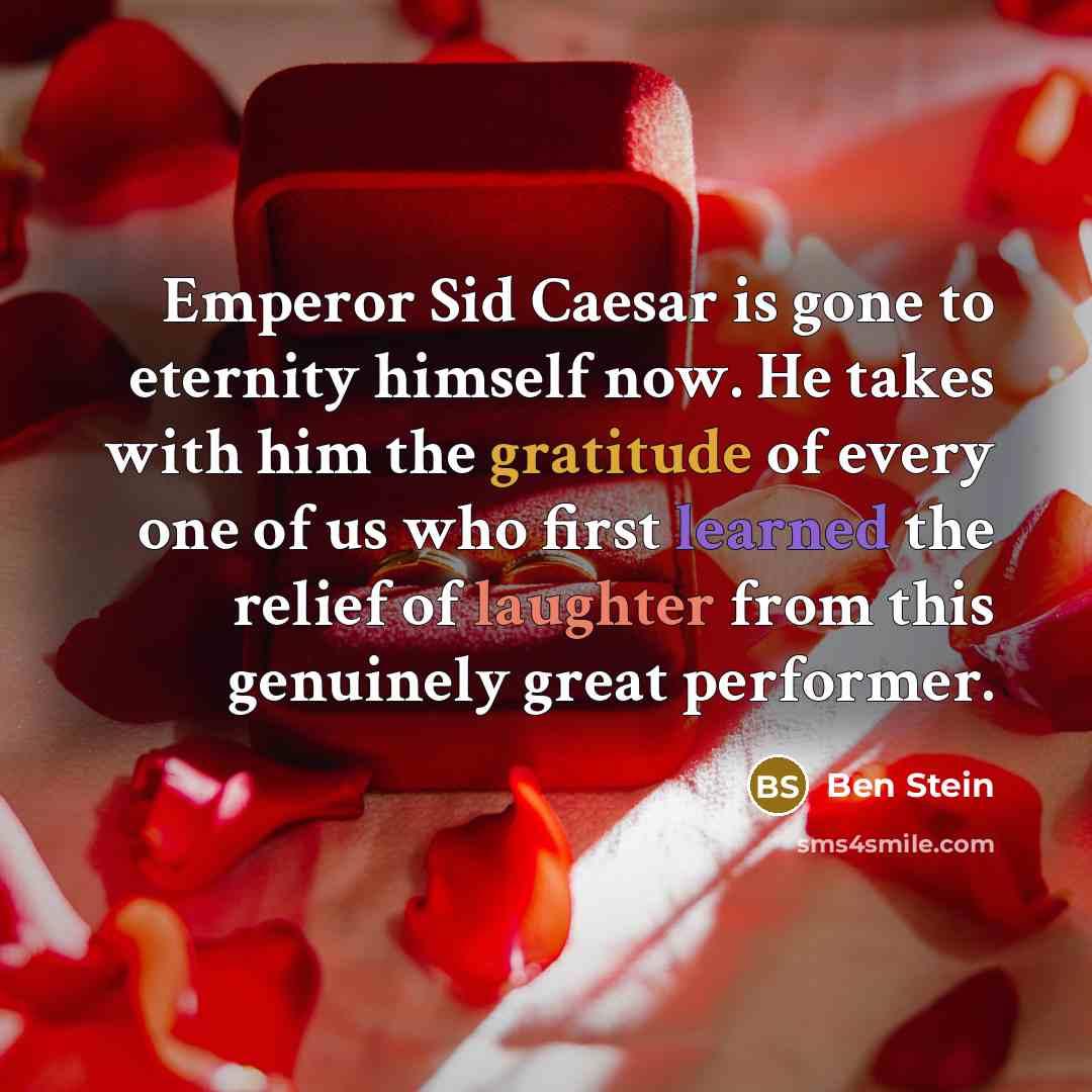 “Emperor Sid Caesar is gone to eternity himself now. He takes with him the gratitude of every one of us who first learned the relief of laughter from this genuinely great performer.” quote by Ben Stein