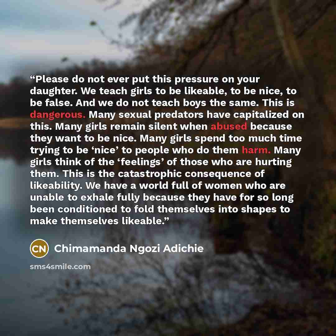 “Please do not ever put this pressure on your daughter. We teach girls to be likeable, to be nice, to be false. And we do not teach boys the same. This is dangerous. Many sexual predators have capitalized on this. Many girls remain silent when abused because they want to be nice. Many girls spend…” quote by Chimamanda Ngozi Adichie