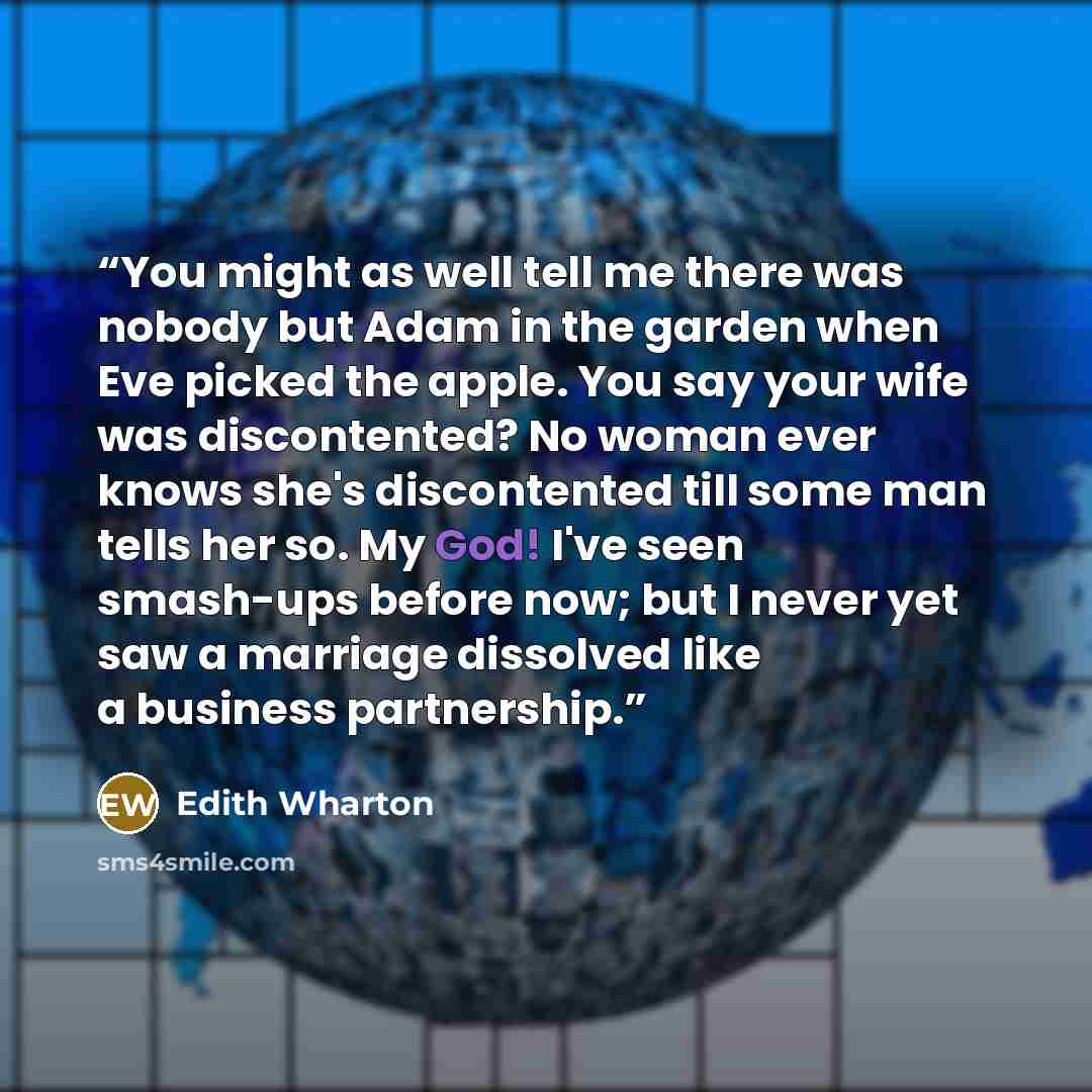 “You might as well tell me there was nobody but Adam in the garden when Eve picked the apple. You say your wife was discontented? No woman ever knows she's discontented till some man tells her so. My God! I've seen smash-ups before now; but I never yet saw a marriage dissolved like a business…” quote by Edith Wharton