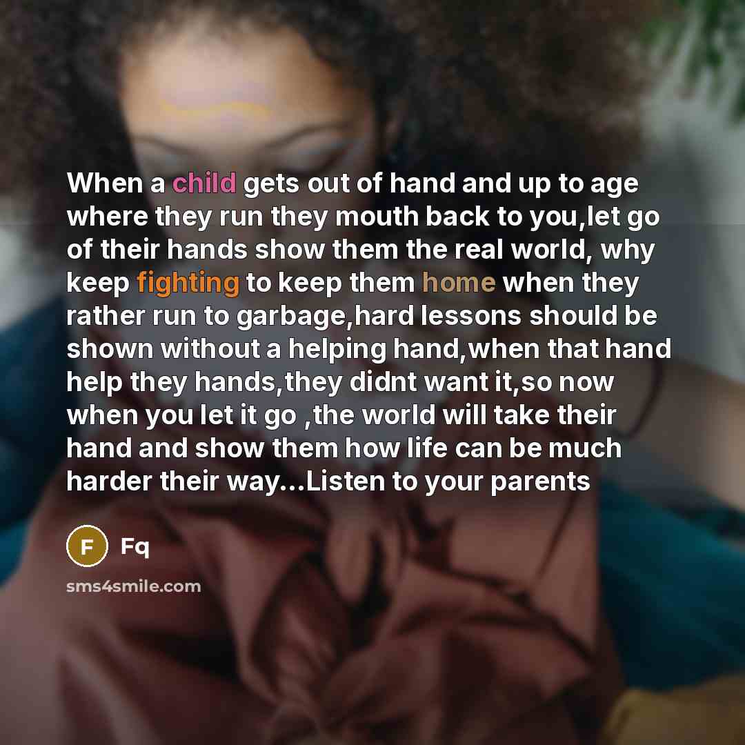 “When a child gets out of hand and up to age where they run they mouth back to you,let go of their hands show them the real world, why keep fighting to keep them home when they rather run to garbage,hard lessons should be shown without a helping hand,when that hand help they hands,they didnt want…” quote by Fq