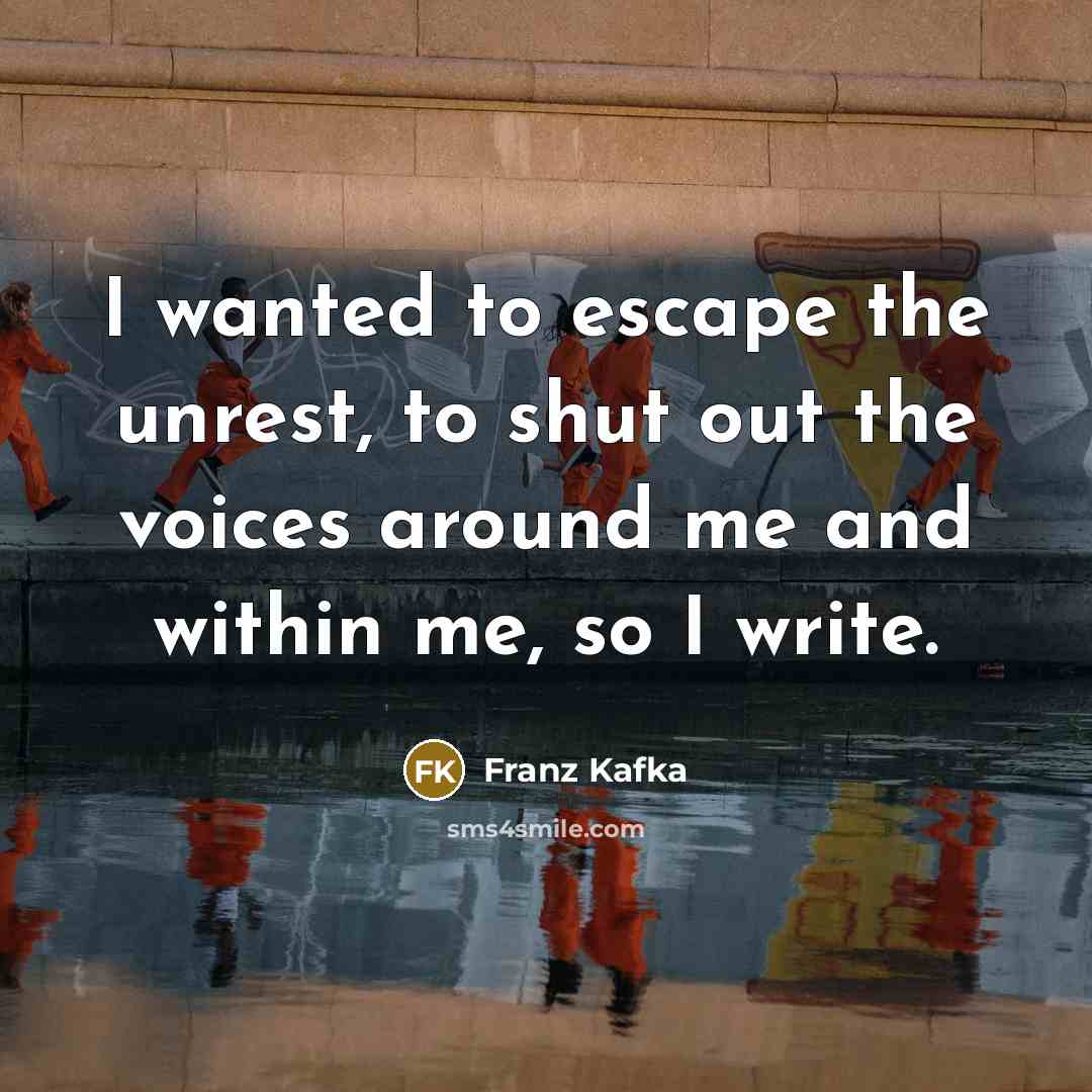 “I wanted to escape the unrest, to shut out the voices around me and within me, so I write.” quote by Franz Kafka