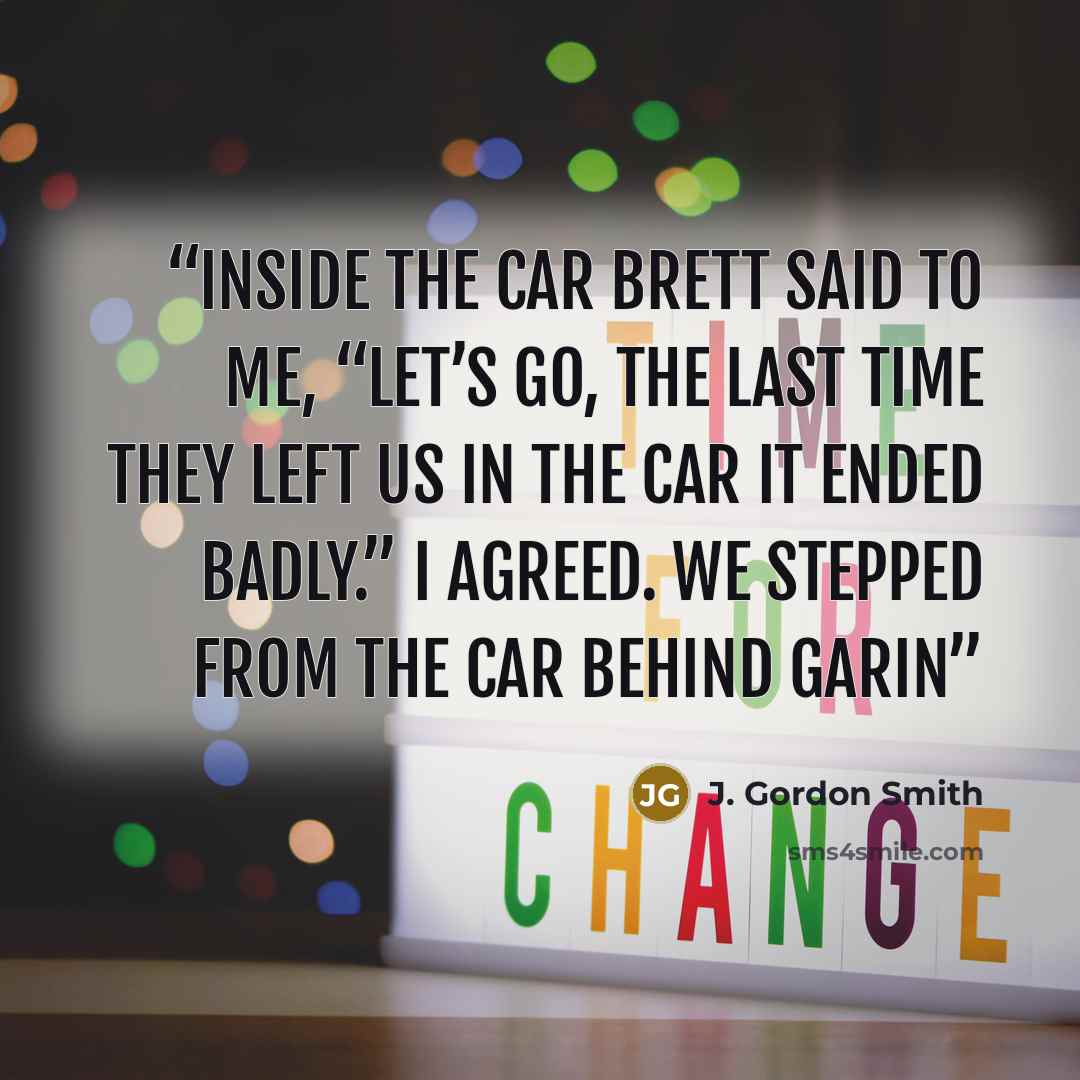 “Inside the car Brett said to me, “Let’s go, the last time they left us in the car it ended badly.” I agreed. We stepped from the car behind Garin” quote by J. Gordon Smith