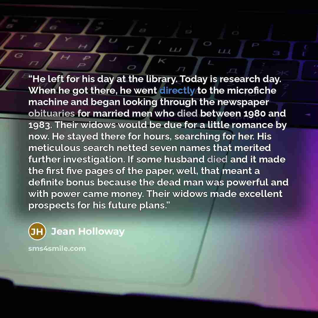 “He left for his day at the library. Today is research day. When he got there, he went directly to the microfiche machine and began looking through the newspaper obituaries for married men who died between 1980 and 1983. Their widows would be due for a little romance by now. He stayed there for…” quote by Jean Holloway