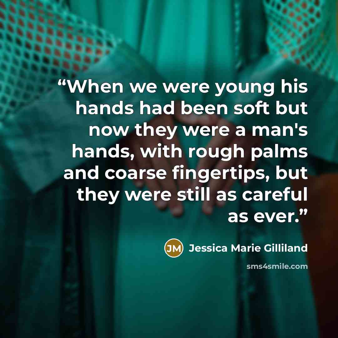 “When we were young his hands had been soft but now they were a man's hands, with rough palms and coarse fingertips, but they were still as careful as ever.” quote by Jessica Marie Gilliland