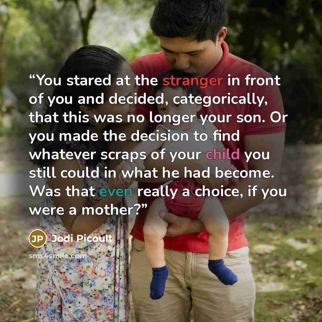 “You stared at the stranger in front of you and decided, categorically, that this was no longer your son. Or you made the decision to find whatever scraps of your child you still could in what he had become. Was that even really a choice, if you were a mother?” quote by Jodi Picoult