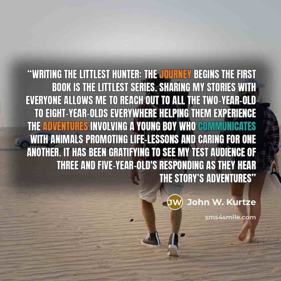 “Writing THE LITTLEST HUNTER: THE JOURNEY BEGINS the first book is The Littlest Series. Sharing my stories with everyone allows me to reach out to all the two-year-old to eight-year-olds everywhere helping them experience the adventures involving a young boy who communicates with animals promoting…” quote by John W. Kurtze
