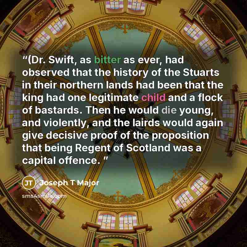“(Dr. Swift, as bitter as ever, had observed that the history of the Stuarts in their northern lands had been that the king had one legitimate child and a flock of bastards. Then he would die young, and violently, and the lairds would again give decisive proof of the proposition that being Regent…” quote by Joseph T Major