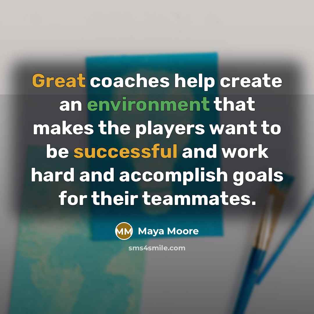 “Great coaches help create an environment that makes the players want to be successful and work hard and accomplish goals for their teammates.” quote by Maya Moore