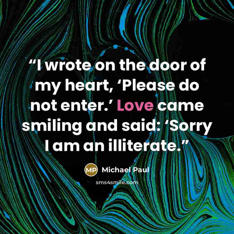 “I wrote on the door of my heart, ‘Please do not enter.’ Love came smiling and said: ‘Sorry I am an illiterate.” quote by Michael Paul