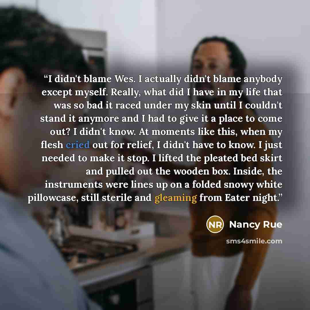 “I didn't blame Wes. I actually didn't blame anybody except myself. Really, what did I have in my life that was so bad it raced under my skin until I couldn't stand it anymore and I had to give it a place to come out? I didn't know. At moments like this, when my flesh cried out for relief, I didn't…” quote by Nancy Rue