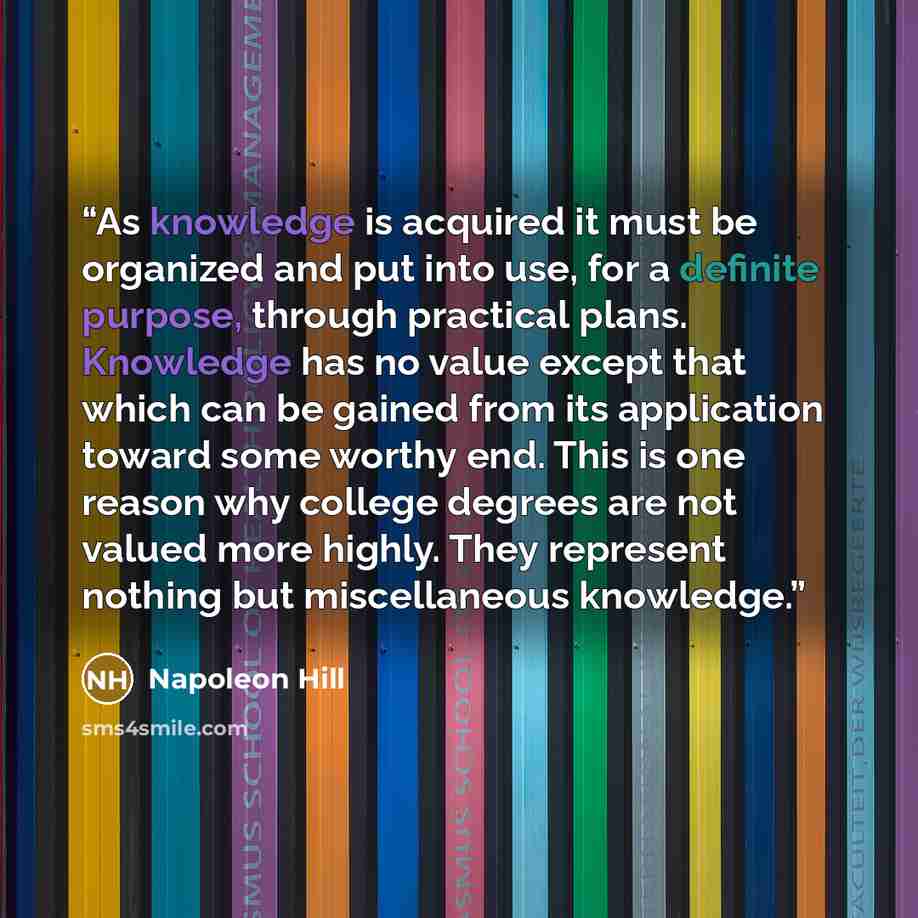 “As knowledge is acquired it must be organized and put into use, for a definite purpose, through practical plans. Knowledge has no value except that which can be gained from its application toward some worthy end. This is one reason why college degrees are not valued more highly. They represent…” quote by Napoleon Hill