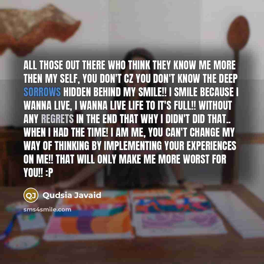 “All those out there who think they know me more then my self, you don't Cz you don't know the deep sorrows hidden behind my smile!! I smile because I wanna live, I wanna live life to it's full!! Without any regrets in the end that why I didn't did that.. When I had the time! I am me, you can't…” quote by Qudsia Javaid