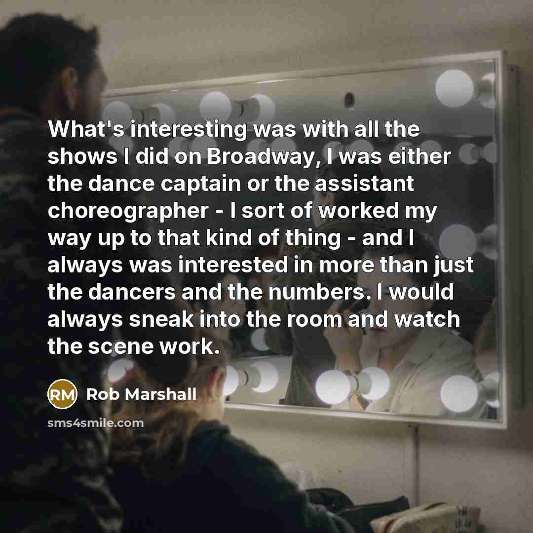 “What's interesting was with all the shows I did on Broadway, I was either the dance captain or the assistant choreographer - I sort of worked my way up to that kind of thing - and I always was interested in more than just the dancers and the numbers. I would always sneak into the room and watch…” quote by Rob Marshall